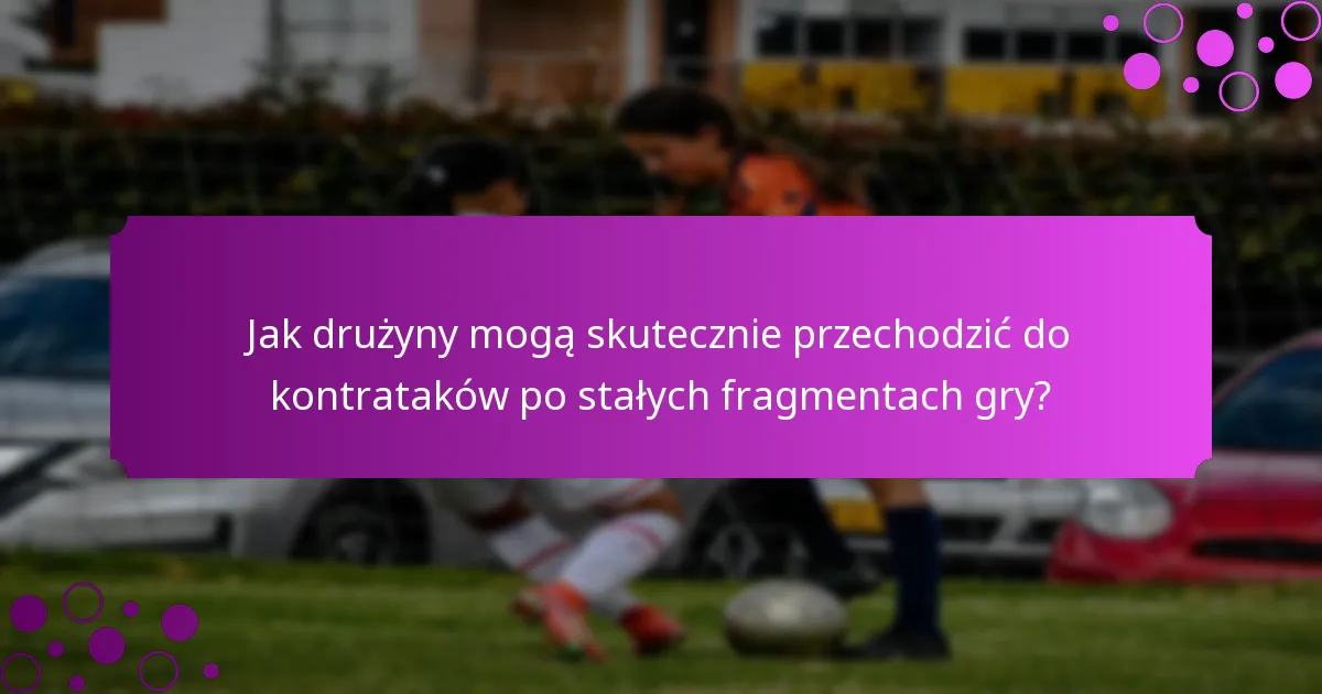 Jak drużyny mogą skutecznie przechodzić do kontrataków po stałych fragmentach gry?