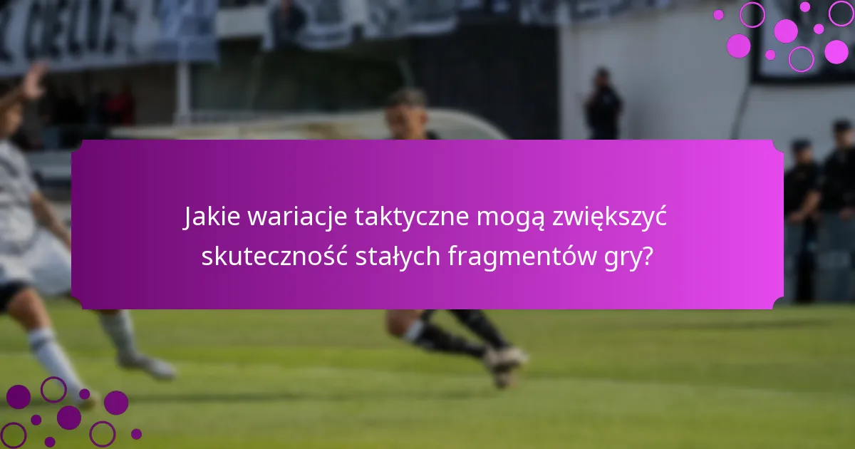 Jakie wariacje taktyczne mogą zwiększyć skuteczność stałych fragmentów gry?